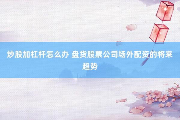 炒股加杠杆怎么办 盘货股票公司场外配资的将来趋势