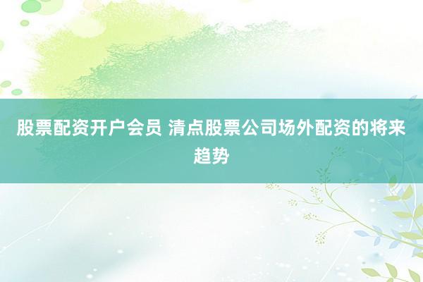 股票配资开户会员 清点股票公司场外配资的将来趋势