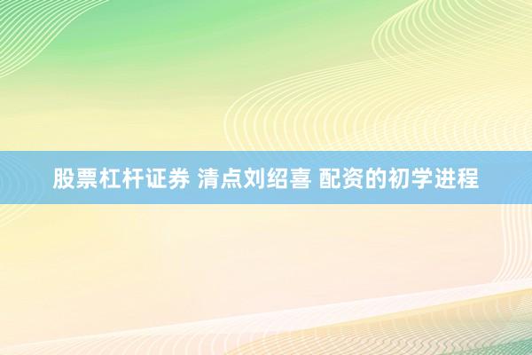股票杠杆证券 清点刘绍喜 配资的初学进程