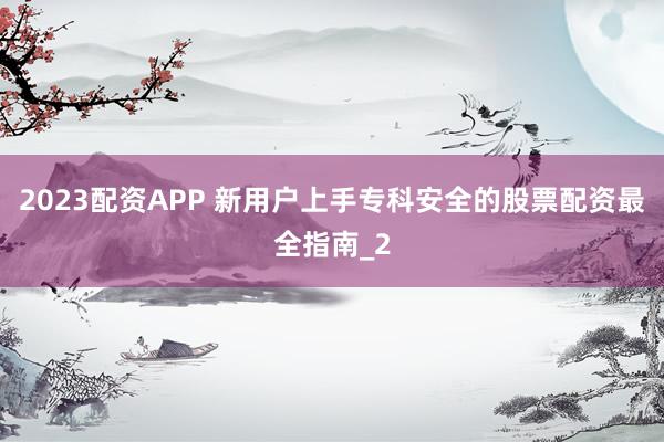 2023配资APP 新用户上手专科安全的股票配资最全指南_2