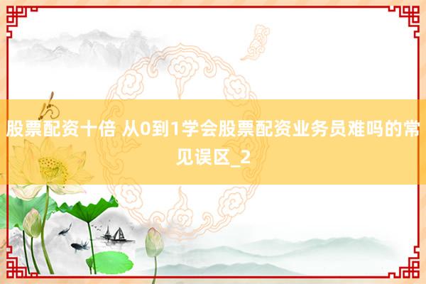股票配资十倍 从0到1学会股票配资业务员难吗的常见误区_2