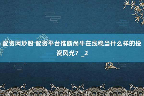 配资网炒股 配资平台推断尚牛在线稳当什么样的投资风光？_2