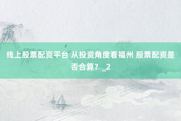 线上股票配资平台 从投资角度看福州 股票配资是否合算？_2
