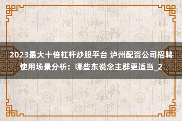 2023最大十倍杠杆炒股平台 泸州配资公司招聘使用场景分析：哪些东说念主群更适当_2