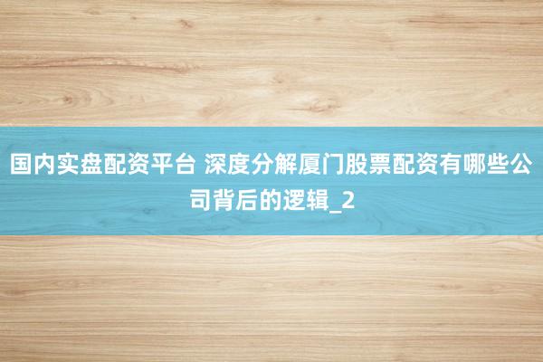 国内实盘配资平台 深度分解厦门股票配资有哪些公司背后的逻辑_2
