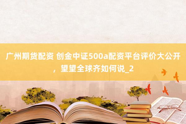 广州期货配资 创金中证500a配资平台评价大公开，望望全球齐如何说_2