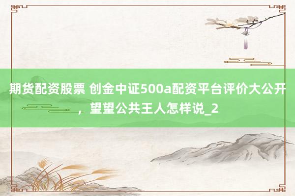 期货配资股票 创金中证500a配资平台评价大公开，望望公共王人怎样说_2