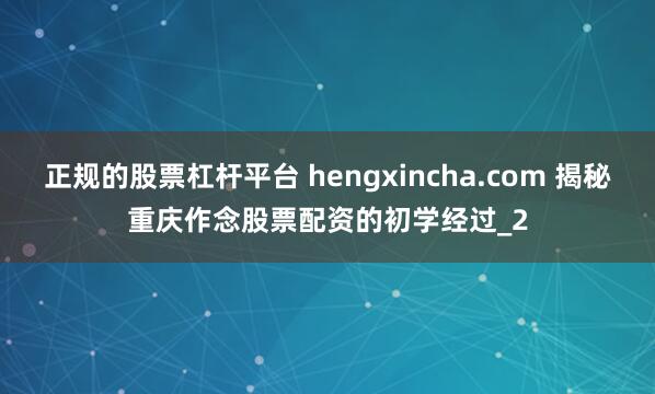 正规的股票杠杆平台 hengxincha.com 揭秘重庆作念股票配资的初学经过_2