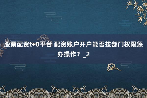 股票配资t+0平台 配资账户开户能否按部门权限惩办操作？_2