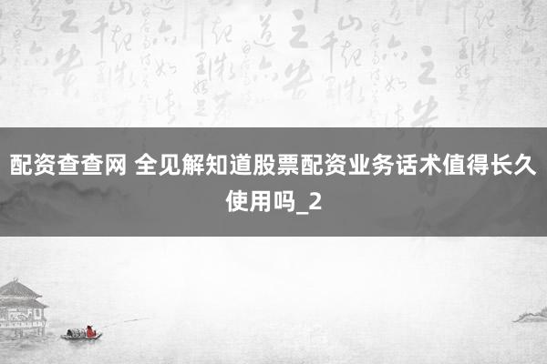配资查查网 全见解知道股票配资业务话术值得长久使用吗_2