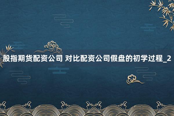 股指期货配资公司 对比配资公司假盘的初学过程_2