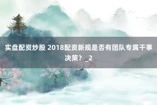 实盘配资炒股 2018配资新规是否有团队专属干事决策？_2