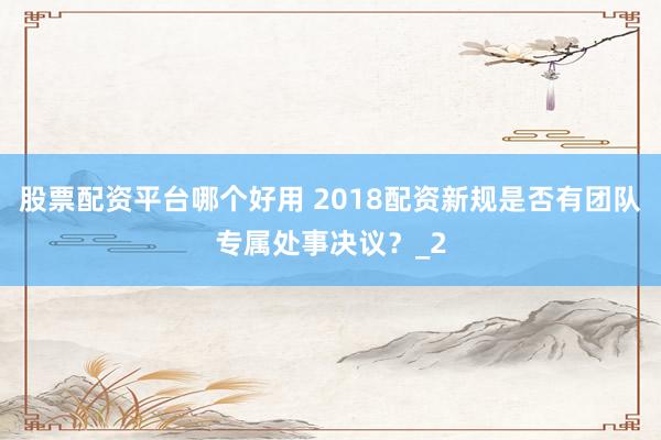 股票配资平台哪个好用 2018配资新规是否有团队专属处事决议？_2
