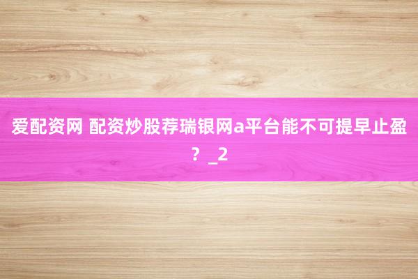 爱配资网 配资炒股荐瑞银网a平台能不可提早止盈？_2