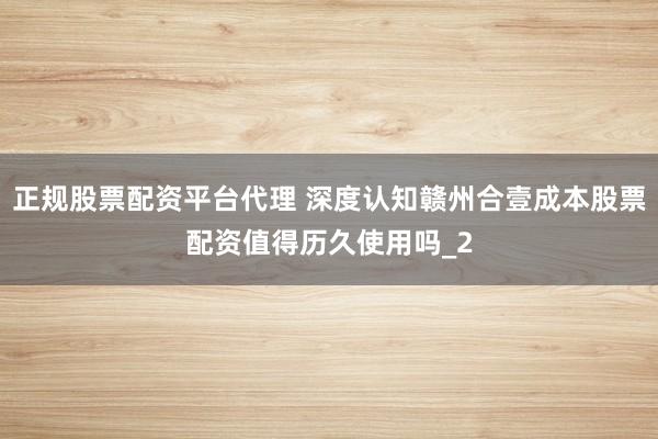 正规股票配资平台代理 深度认知赣州合壹成本股票配资值得历久使用吗_2