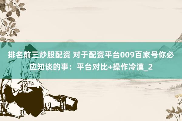 排名前三炒股配资 对于配资平台009百家号你必应知谈的事：平台对比+操作冷漠_2