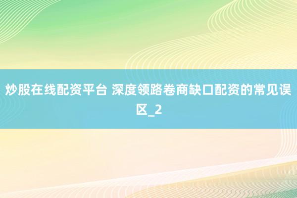 炒股在线配资平台 深度领路卷商缺口配资的常见误区_2