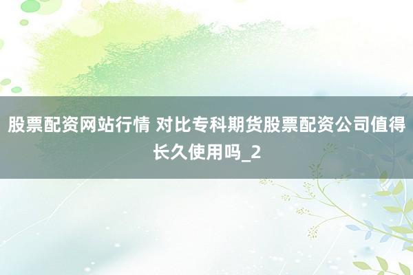 股票配资网站行情 对比专科期货股票配资公司值得长久使用吗_2