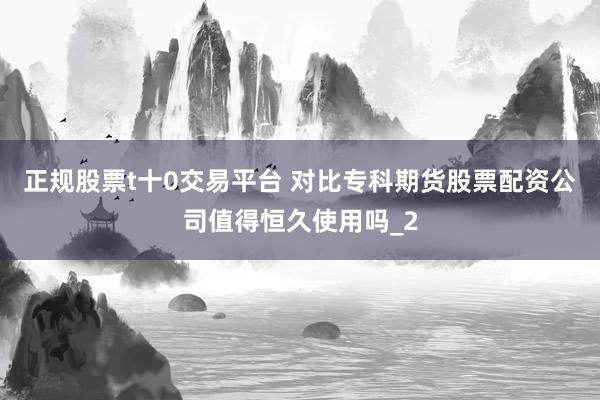 正规股票t十0交易平台 对比专科期货股票配资公司值得恒久使用吗_2