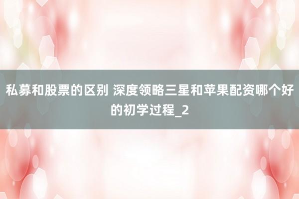私募和股票的区别 深度领略三星和苹果配资哪个好的初学过程_2