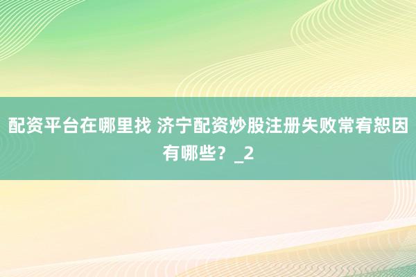 配资平台在哪里找 济宁配资炒股注册失败常宥恕因有哪些？_2