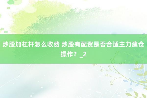 炒股加杠杆怎么收费 炒股有配资是否合适主力建仓操作？_2