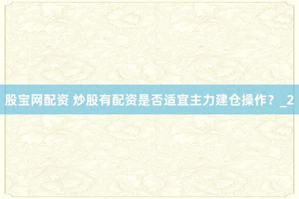 股宝网配资 炒股有配资是否适宜主力建仓操作?_2