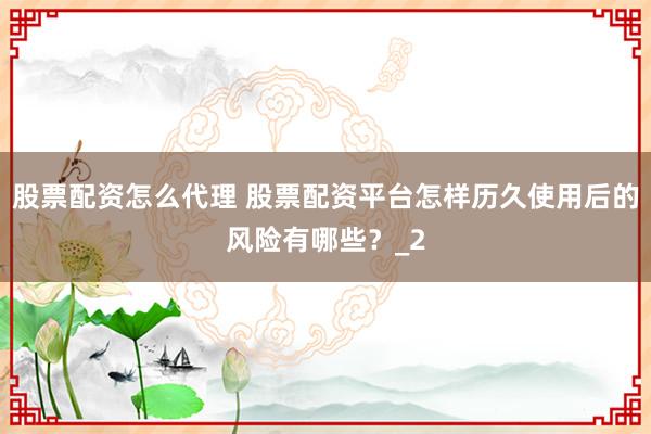 股票配资怎么代理 股票配资平台怎样历久使用后的风险有哪些？_2