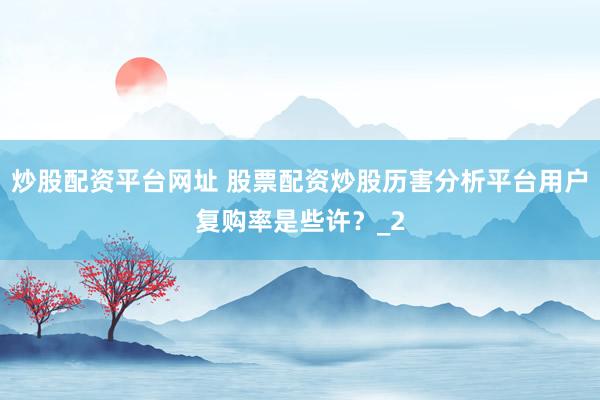 炒股配资平台网址 股票配资炒股历害分析平台用户复购率是些许？_2