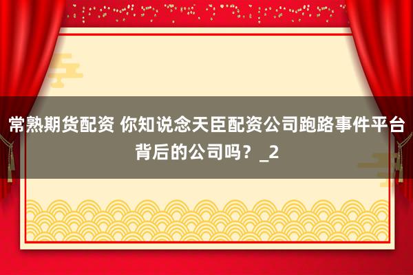 常熟期货配资 你知说念天臣配资公司跑路事件平台背后的公司吗？_2