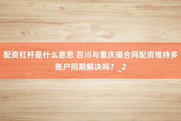 配资杠杆是什么意思 百川与重庆撮合网配资维持多账户同期解决吗？_2
