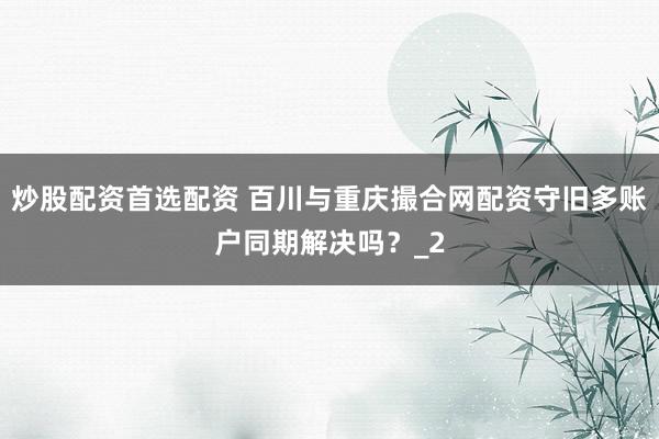 炒股配资首选配资 百川与重庆撮合网配资守旧多账户同期解决吗?_2