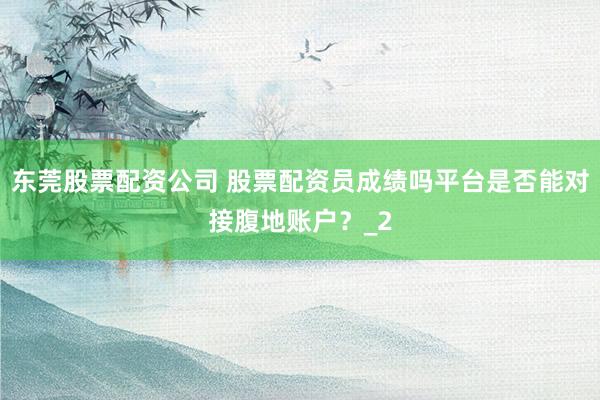 东莞股票配资公司 股票配资员成绩吗平台是否能对接腹地账户?_2
