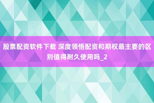 股票配资软件下载 深度领悟配资和期权最主要的区别值得耐久使用吗_2