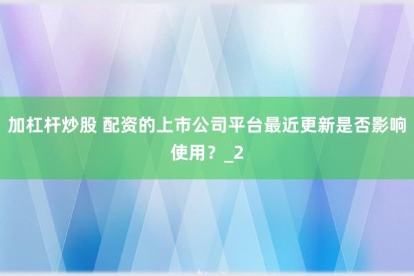 加杠杆炒股 配资的上市公司平台最近更新是否影响使用?_2