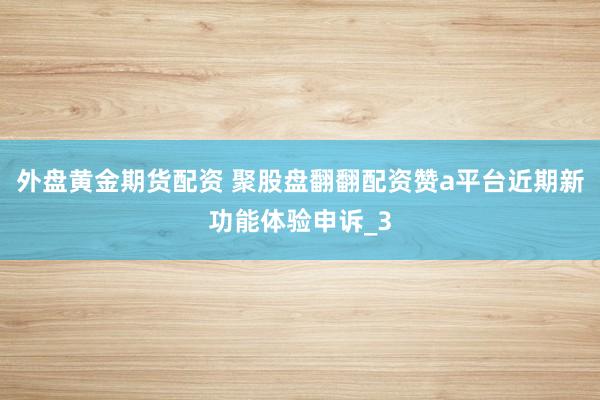 外盘黄金期货配资 聚股盘翻翻配资赞a平台近期新功能体验申诉_3