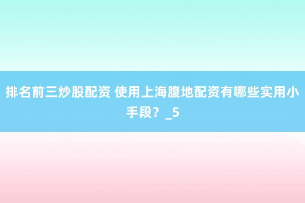 排名前三炒股配资 使用上海腹地配资有哪些实用小手段？_5