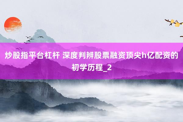 炒股指平台杠杆 深度判辨股票融资顶尖h亿配资的初学历程_2