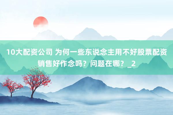 10大配资公司 为何一些东说念主用不好股票配资销售好作念吗？问题在哪？_2