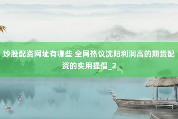 炒股配资网址有哪些 全网热议沈阳利润高的期货配资的实用提倡_2