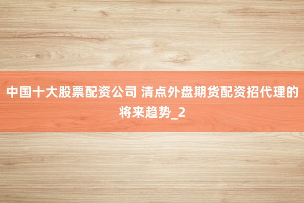 中国十大股票配资公司 清点外盘期货配资招代理的将来趋势_2