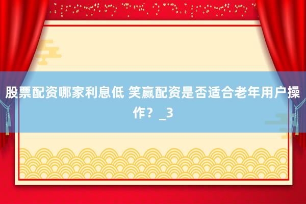 股票配资哪家利息低 笑赢配资是否适合老年用户操作？_3