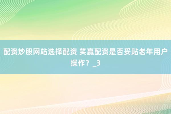配资炒股网站选择配资 笑赢配资是否妥贴老年用户操作？_3
