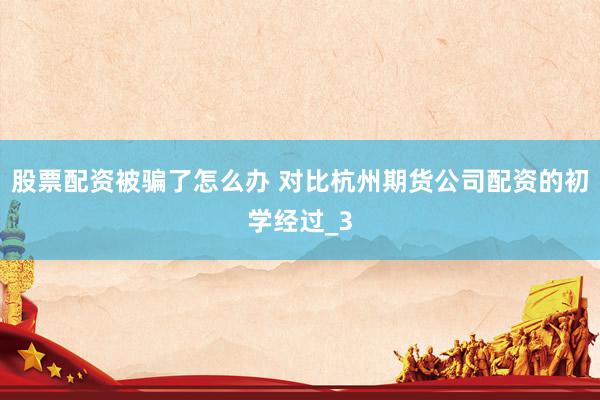 股票配资被骗了怎么办 对比杭州期货公司配资的初学经过_3