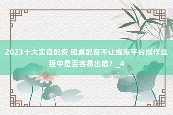 2023十大实盘配资 股票配资不让提赢平台操作过程中是否容易出错？_4