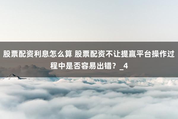 股票配资利息怎么算 股票配资不让提赢平台操作过程中是否容易出错？_4